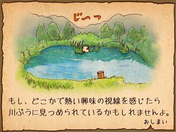 「妖怪 川ぷう」がきれいな水面からじ〜っとこちらを見つめている。もし、どこかで熱い興味の視線を感じたら「妖怪 川ぷう」に見つめられているかもしれませんよ。おしまい。
